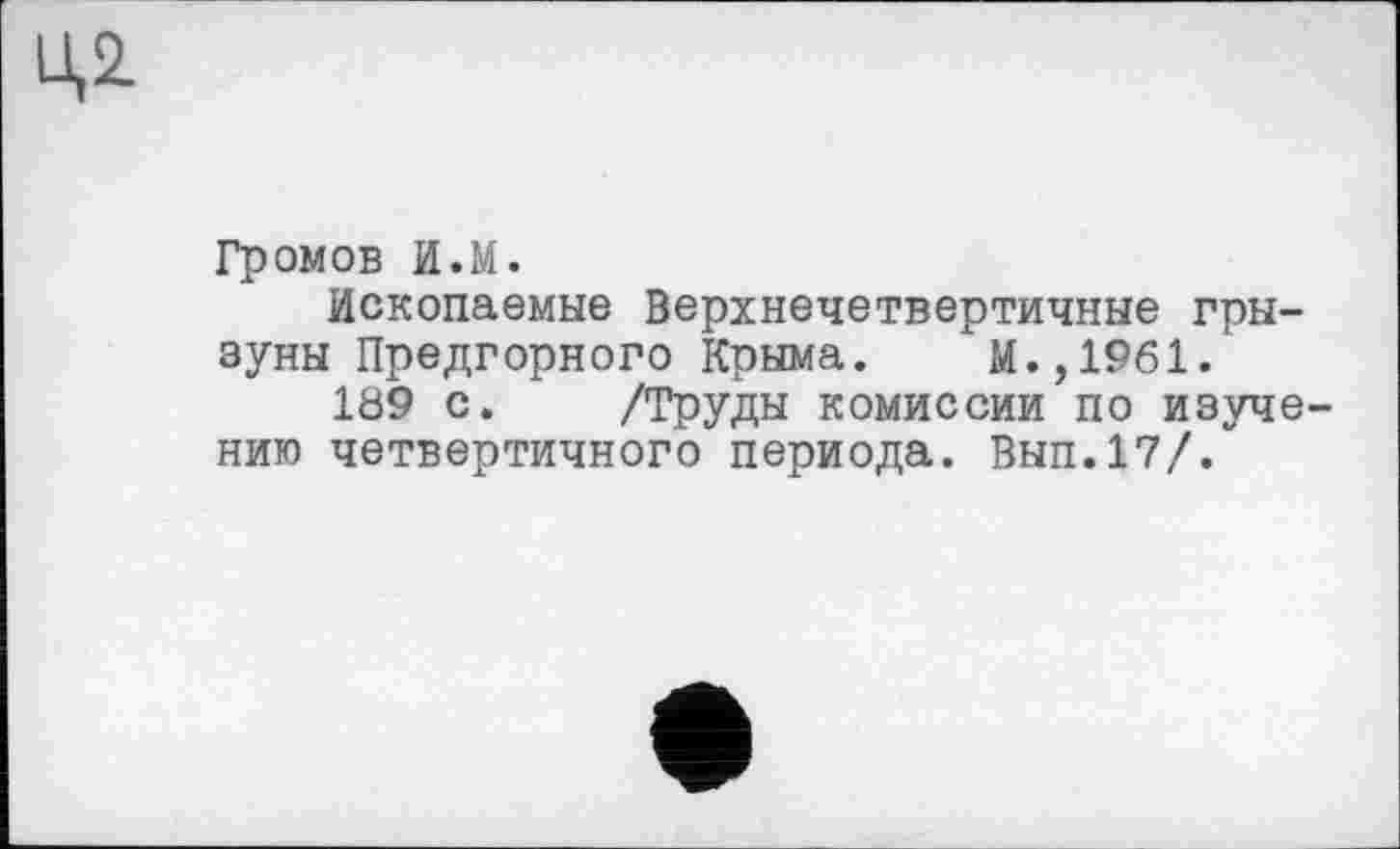 ﻿Ц2
Громов И.М.
Ископаемые Верхнечетвертичные грызуны Предгорного Крыма. М.,1961.
189 с. /Труды комиссии по изучению четвертичного периода. Вып.17/.
